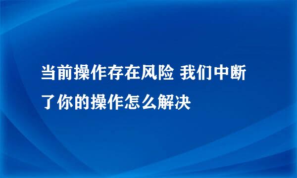 当前操作存在风险 我们中断了你的操作怎么解决