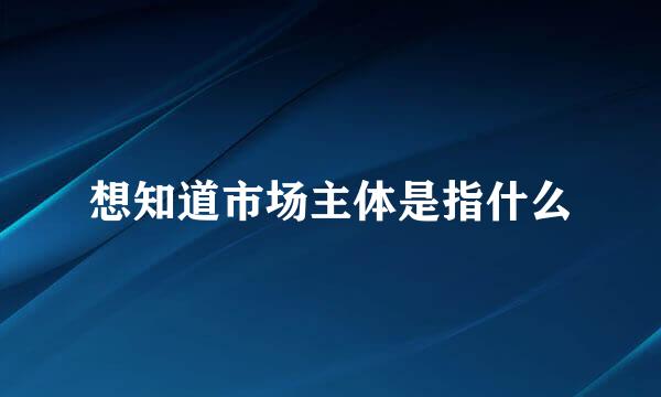 想知道市场主体是指什么