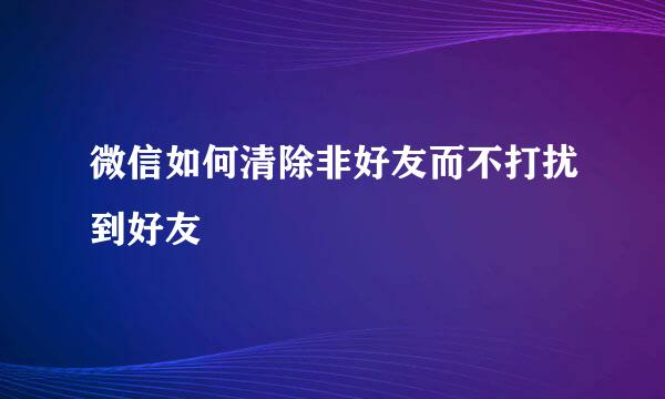 微信如何清除非好友而不打扰到好友