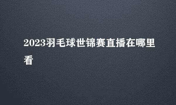 2023羽毛球世锦赛直播在哪里看