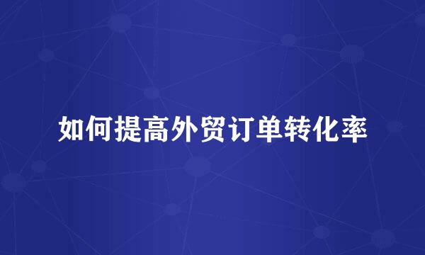 如何提高外贸订单转化率