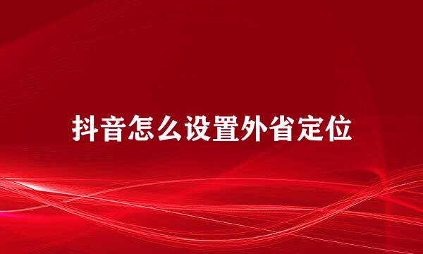 抖音怎么设置外省定位