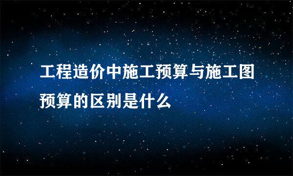 工程造价中施工预算与施工图预算的区别是什么