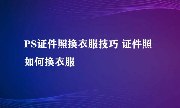 PS证件照换衣服技巧 证件照如何换衣服