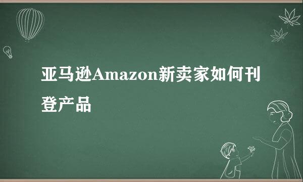 亚马逊Amazon新卖家如何刊登产品