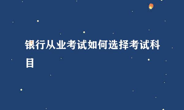 银行从业考试如何选择考试科目
