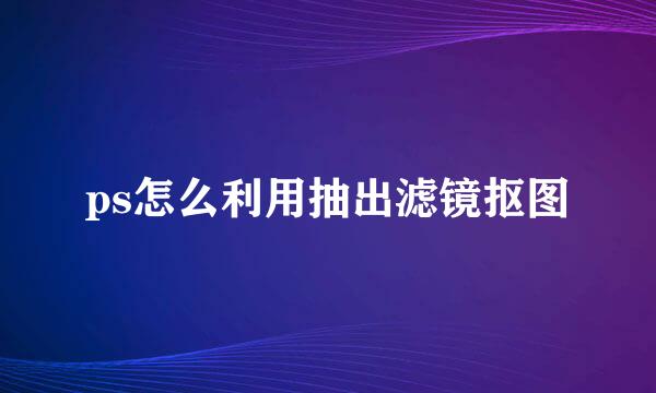 ps怎么利用抽出滤镜抠图