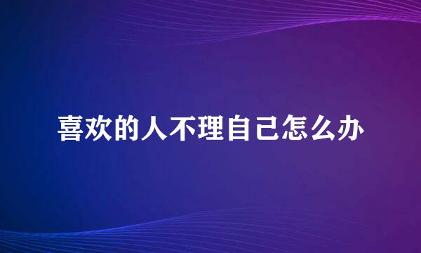 喜欢的人不理自己怎么办