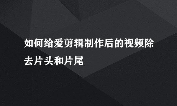 如何给爱剪辑制作后的视频除去片头和片尾