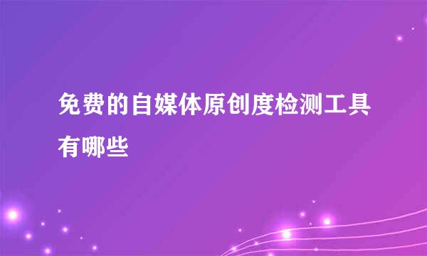 免费的自媒体原创度检测工具有哪些