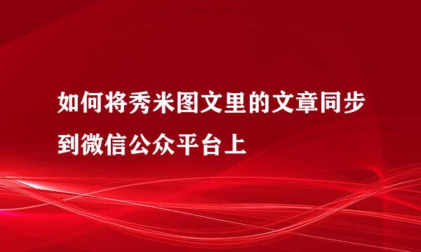 如何将秀米图文里的文章同步到微信公众平台上