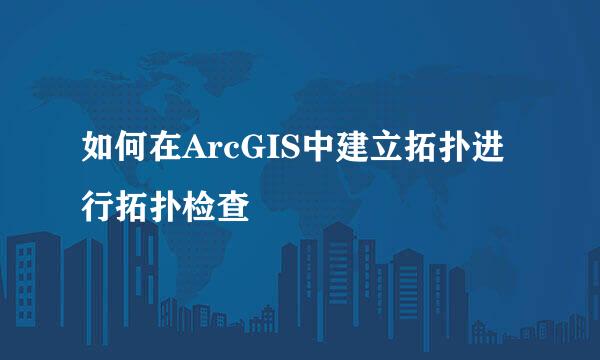 如何在ArcGIS中建立拓扑进行拓扑检查
