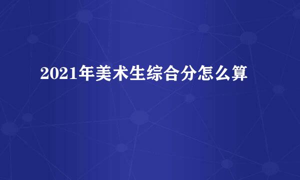 2021年美术生综合分怎么算