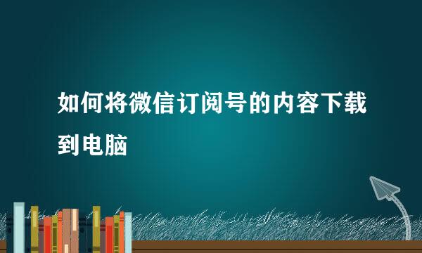 如何将微信订阅号的内容下载到电脑