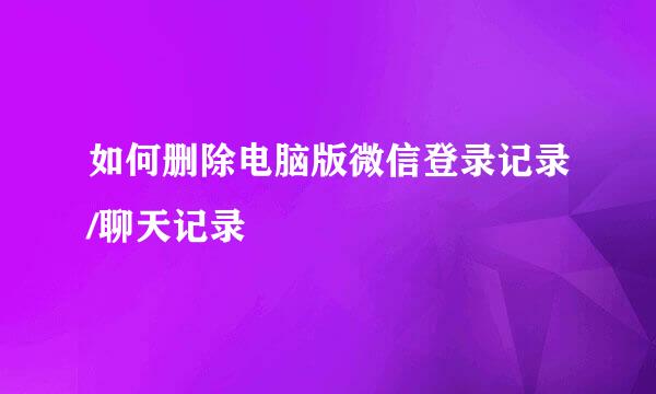 如何删除电脑版微信登录记录/聊天记录