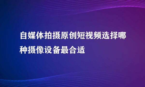 自媒体拍摄原创短视频选择哪种摄像设备最合适