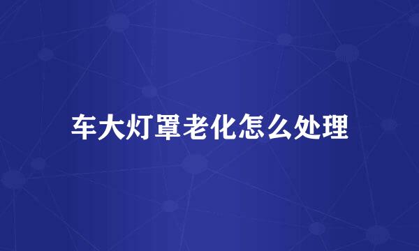 车大灯罩老化怎么处理