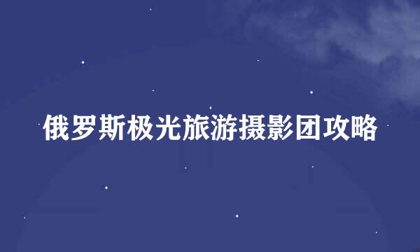 俄罗斯极光旅游摄影团攻略