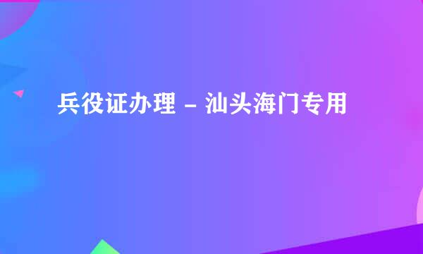 兵役证办理 - 汕头海门专用