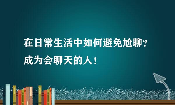 在日常生活中如何避免尬聊？成为会聊天的人！