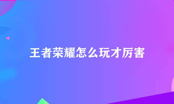 王者荣耀怎么玩才厉害