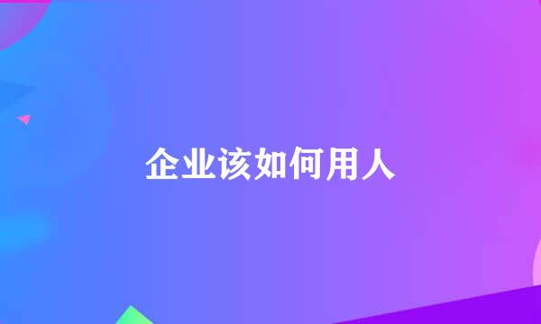 企业该如何用人