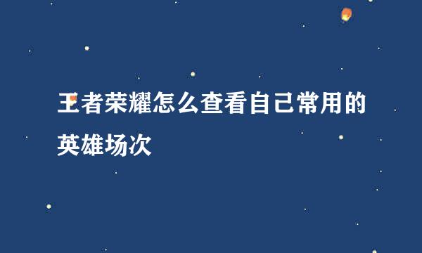 王者荣耀怎么查看自己常用的英雄场次