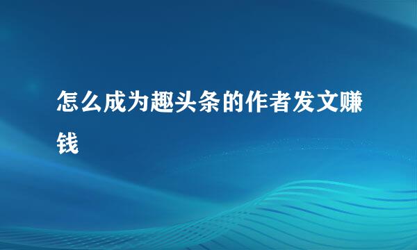 怎么成为趣头条的作者发文赚钱