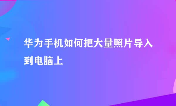 华为手机如何把大量照片导入到电脑上