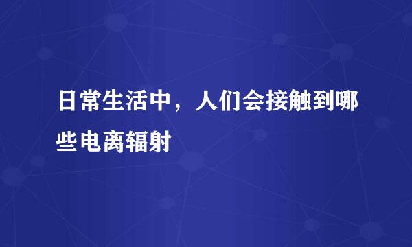 日常生活中，人们会接触到哪些电离辐射