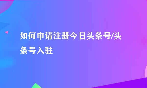 如何申请注册今日头条号/头条号入驻
