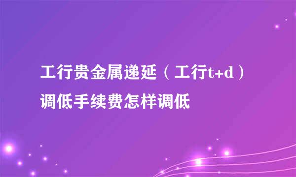 工行贵金属递延（工行t+d）调低手续费怎样调低