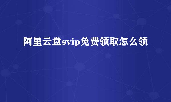 阿里云盘svip免费领取怎么领