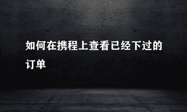如何在携程上查看已经下过的订单