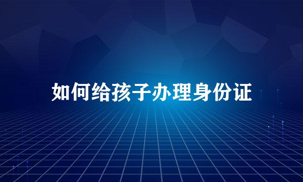 如何给孩子办理身份证