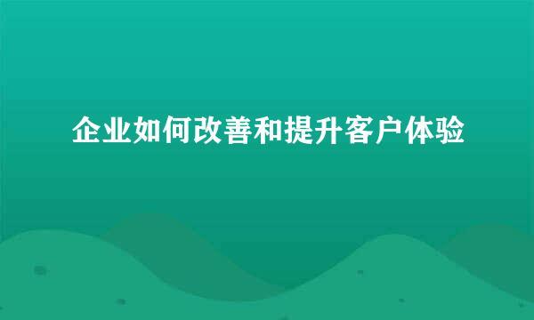 企业如何改善和提升客户体验