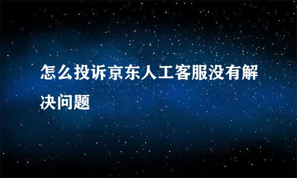 怎么投诉京东人工客服没有解决问题