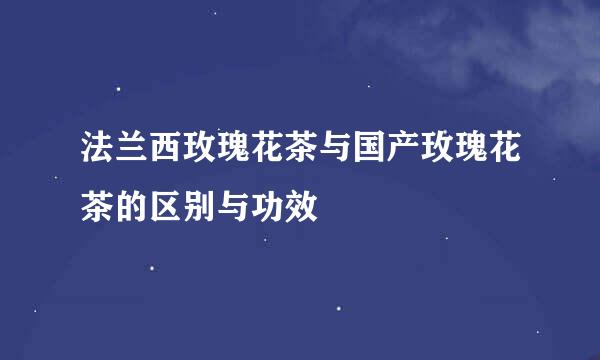 法兰西玫瑰花茶与国产玫瑰花茶的区别与功效