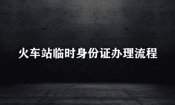 火车站临时身份证办理流程