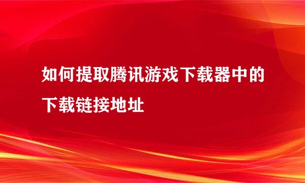 如何提取腾讯游戏下载器中的下载链接地址