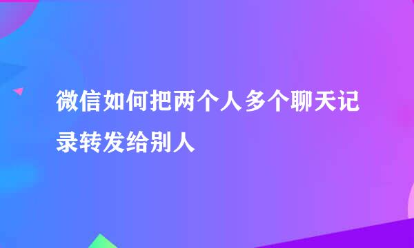 微信如何把两个人多个聊天记录转发给别人