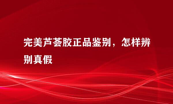 完美芦荟胶正品鉴别，怎样辨别真假