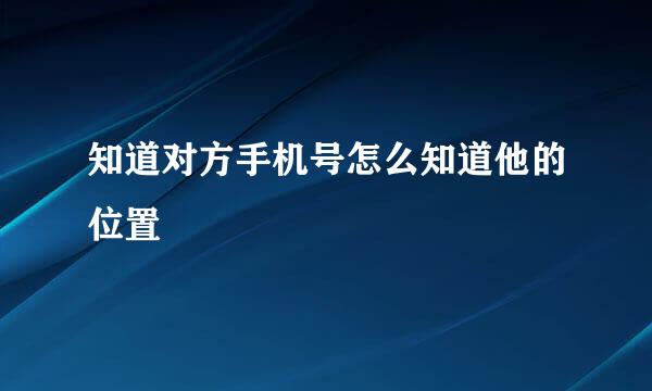 知道对方手机号怎么知道他的位置