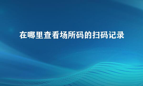 在哪里查看场所码的扫码记录