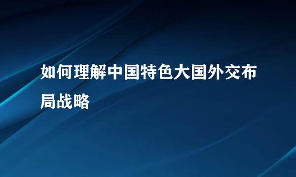 如何理解中国特色大国外交布局战略