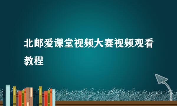 北邮爱课堂视频大赛视频观看教程