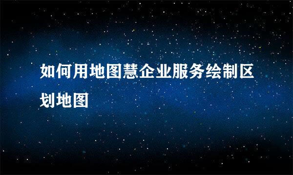 如何用地图慧企业服务绘制区划地图