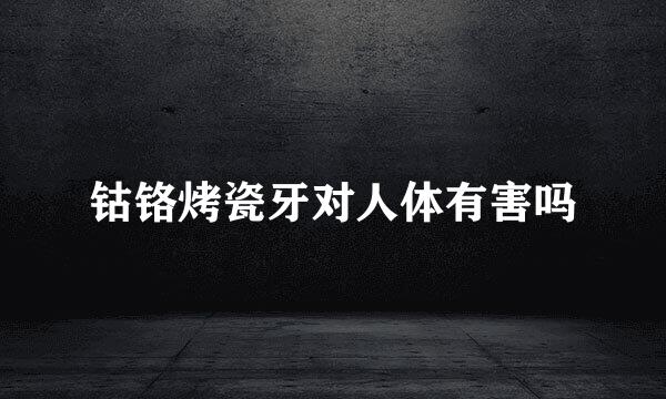 钴铬烤瓷牙对人体有害吗