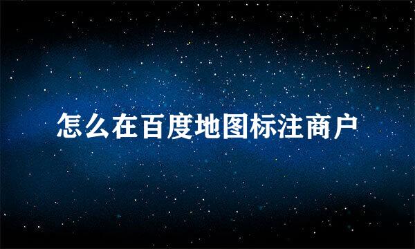 怎么在百度地图标注商户