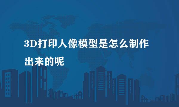 3D打印人像模型是怎么制作出来的呢